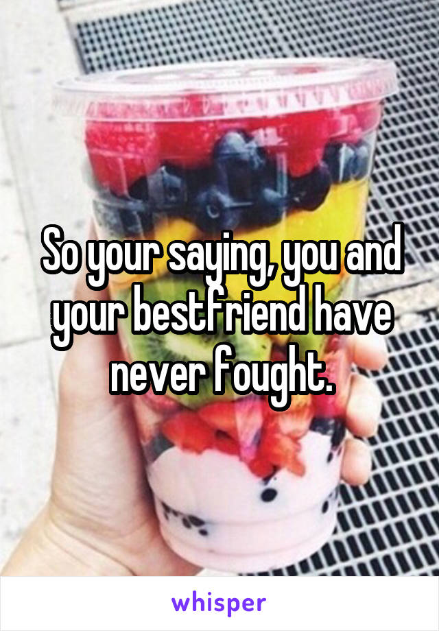 So your saying, you and your bestfriend have never fought.