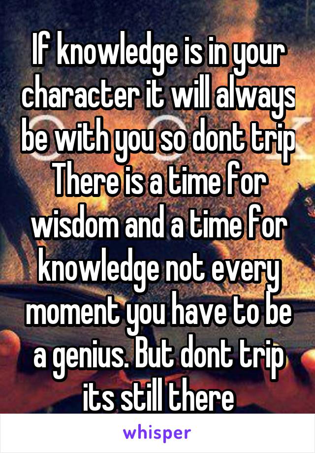 If knowledge is in your character it will always be with you so dont trip
There is a time for wisdom and a time for knowledge not every moment you have to be a genius. But dont trip its still there
