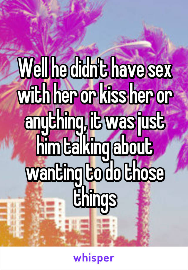 Well he didn't have sex with her or kiss her or anything, it was just him talking about wanting to do those things