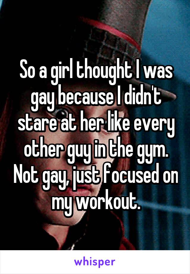 So a girl thought I was gay because I didn't stare at her like every other guy in the gym. Not gay, just focused on my workout.