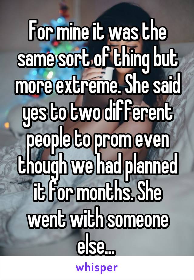 For mine it was the same sort of thing but more extreme. She said yes to two different people to prom even though we had planned it for months. She went with someone else... 