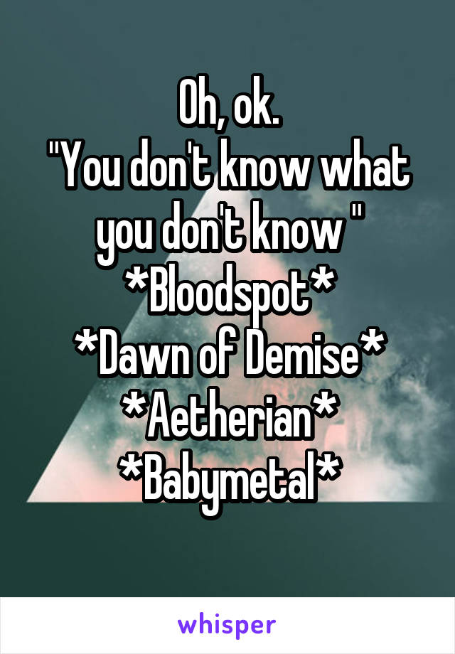 Oh, ok.
"You don't know what you don't know "
*Bloodspot*
*Dawn of Demise*
*Aetherian*
*Babymetal*
