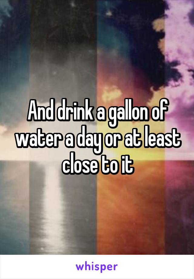And drink a gallon of water a day or at least close to it
