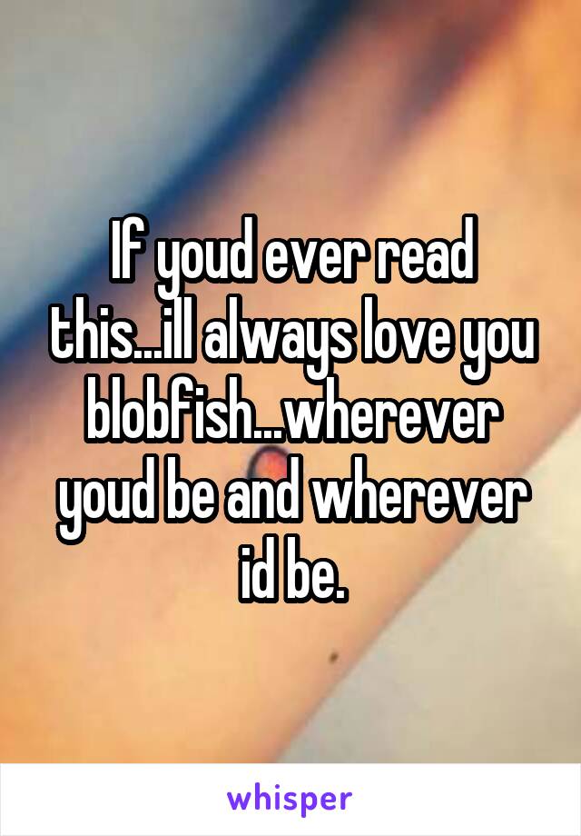 If youd ever read this...ill always love you blobfish...wherever youd be and wherever id be.