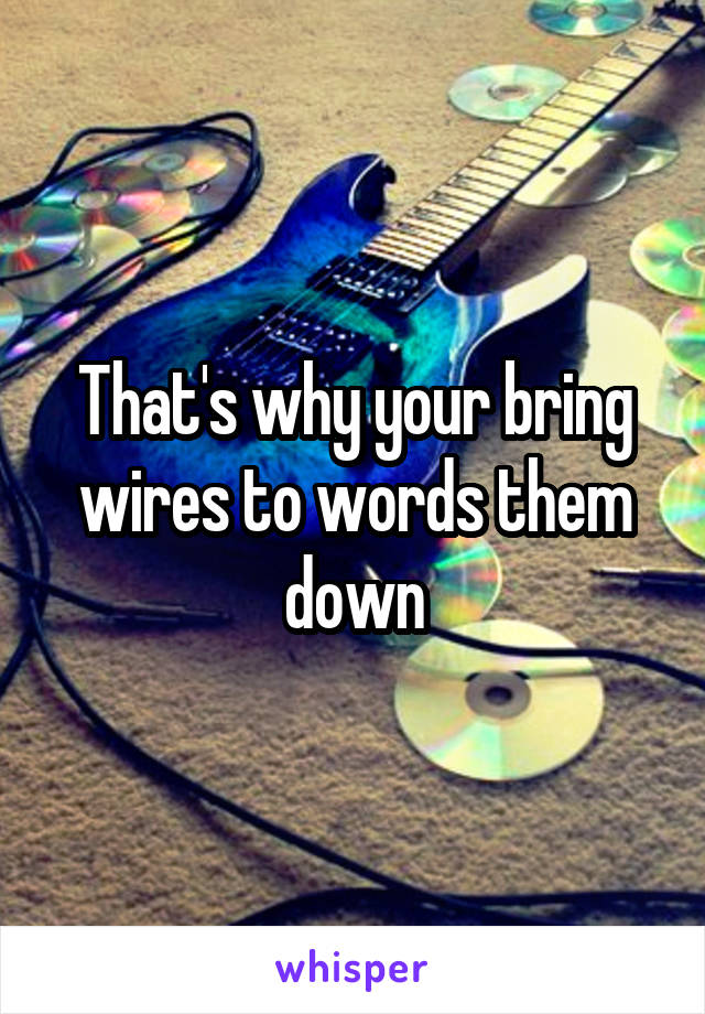 That's why your bring wires to words them down