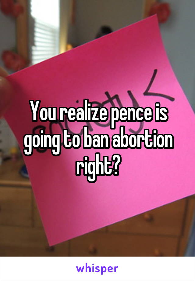 You realize pence is going to ban abortion right?