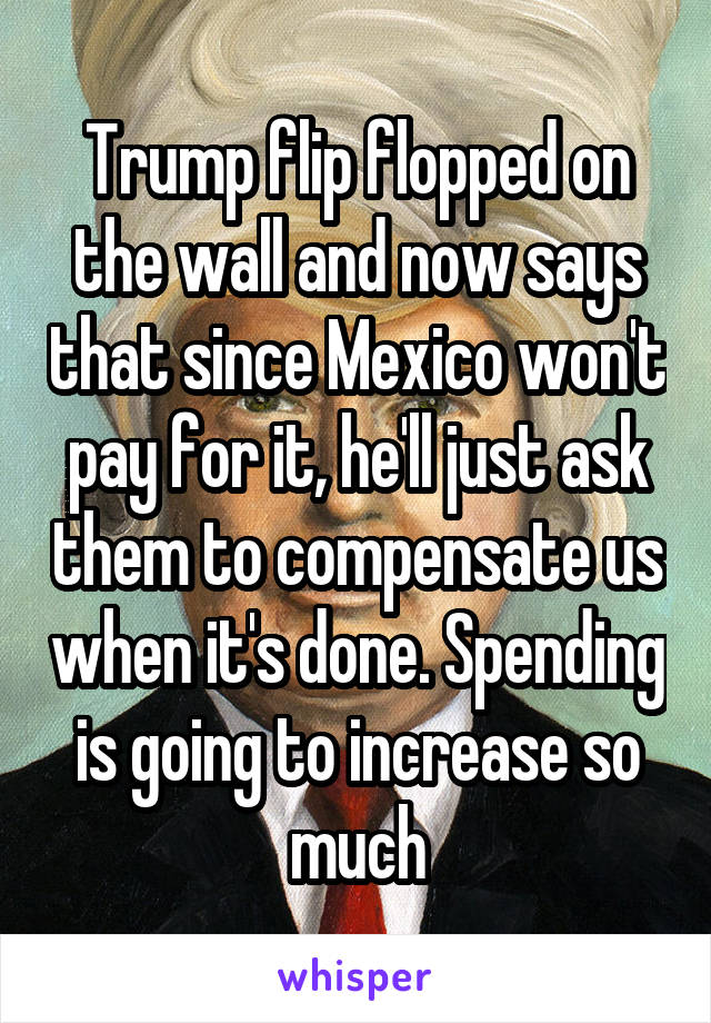 Trump flip flopped on the wall and now says that since Mexico won't pay for it, he'll just ask them to compensate us when it's done. Spending is going to increase so much