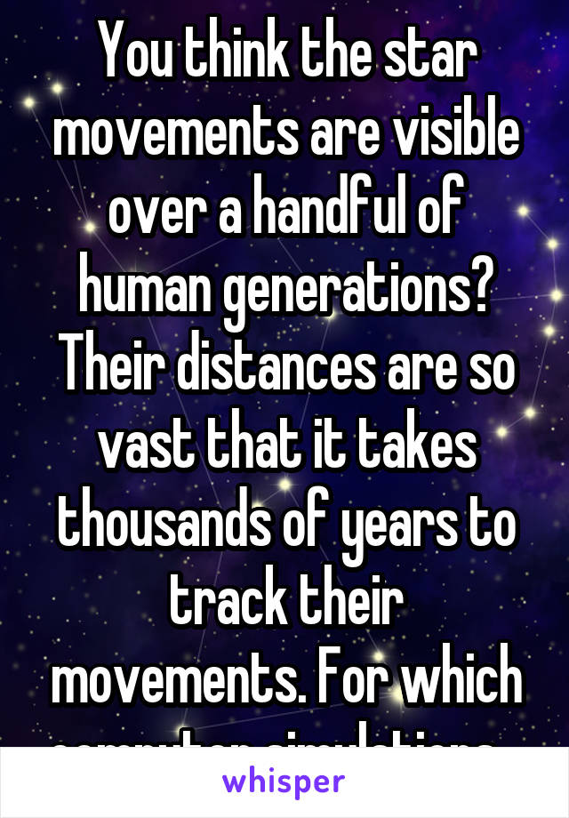 You think the star movements are visible over a handful of human generations? Their distances are so vast that it takes thousands of years to track their movements. For which computer simulations...