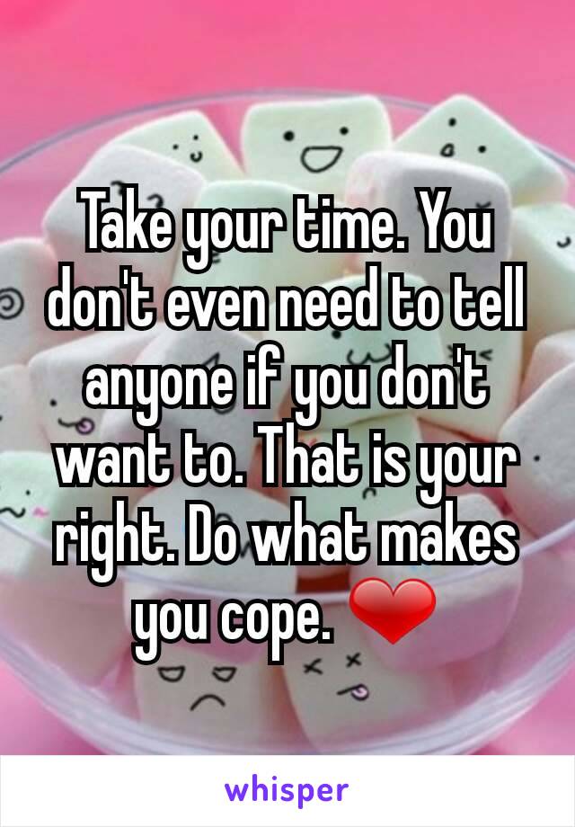 Take your time. You don't even need to tell anyone if you don't want to. That is your right. Do what makes you cope. ❤