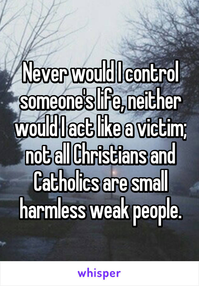 Never would I control someone's life, neither would I act like a victim; not all Christians and Catholics are small harmless weak people.