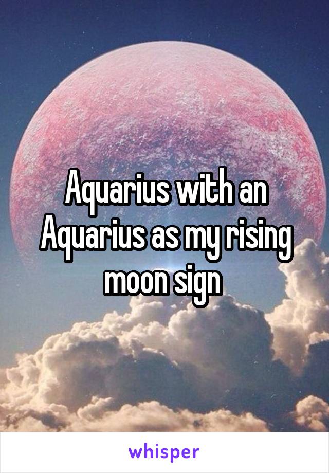 Aquarius with an Aquarius as my rising moon sign 