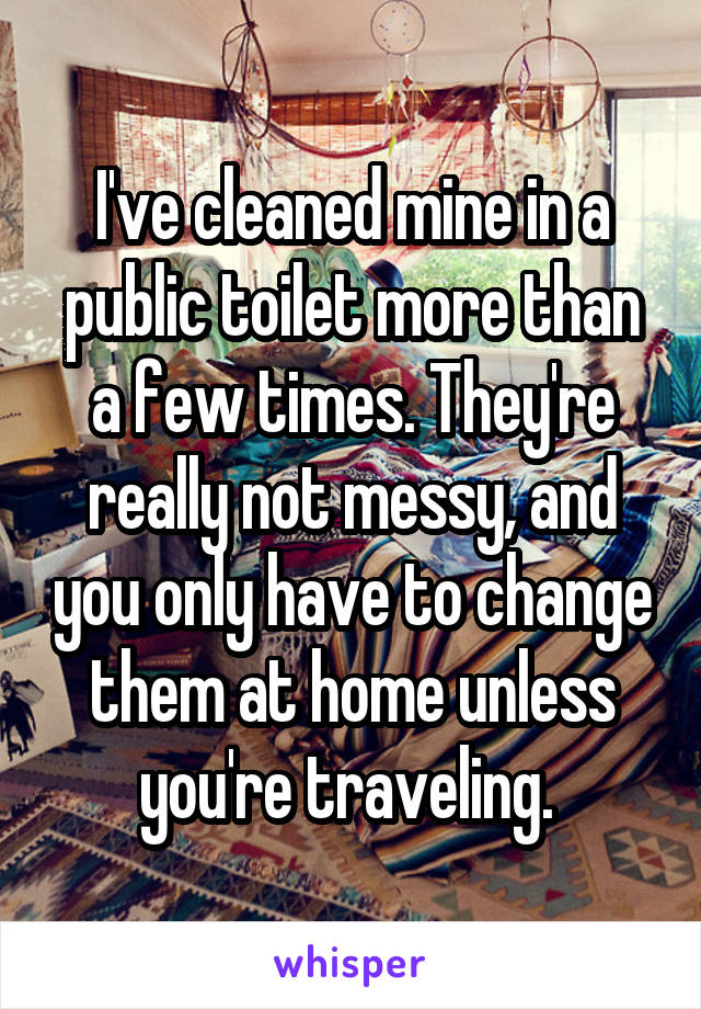 I've cleaned mine in a public toilet more than a few times. They're really not messy, and you only have to change them at home unless you're traveling. 