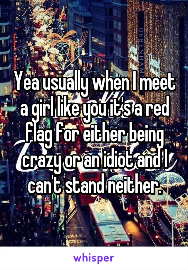 Yea usually when I meet a girl like you it's a red flag for either being crazy or an idiot and I can't stand neither.