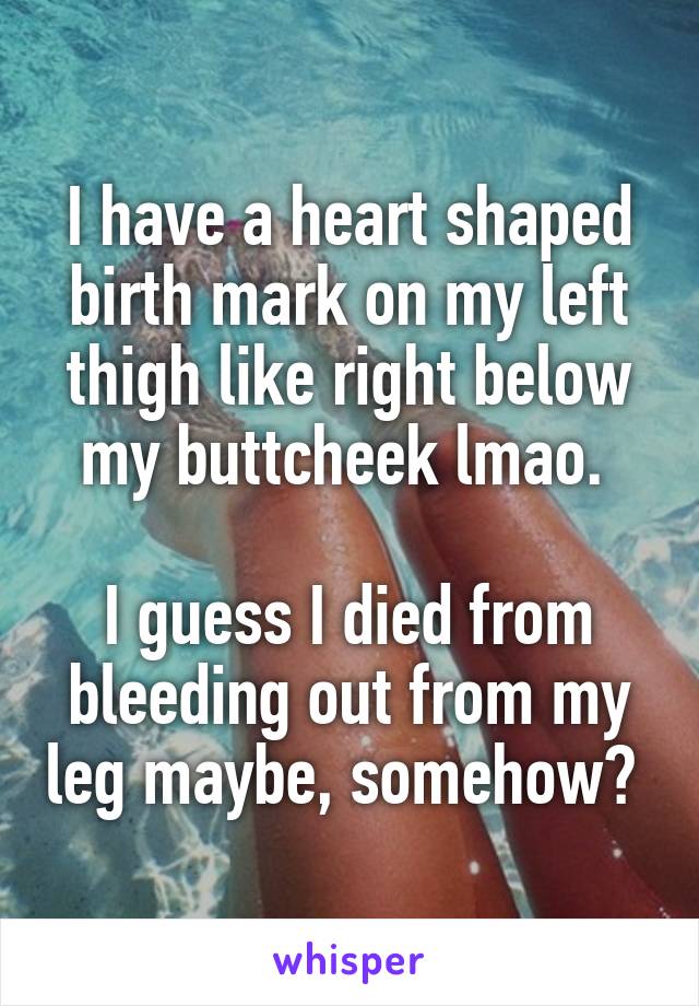 I have a heart shaped birth mark on my left thigh like right below my buttcheek lmao. 

I guess I died from bleeding out from my leg maybe, somehow? 
