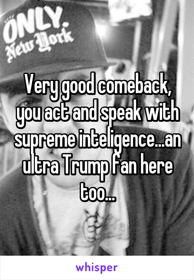 Very good comeback, you act and speak with supreme inteligence...an ultra Trump fan here too...