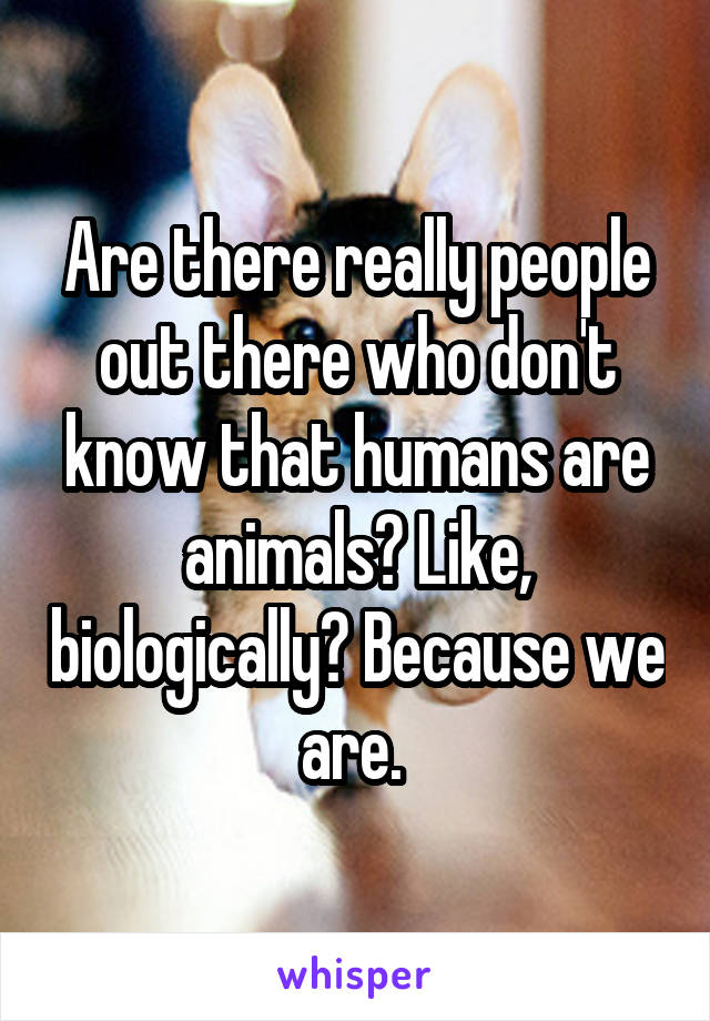 Are there really people out there who don't know that humans are animals? Like, biologically? Because we are. 