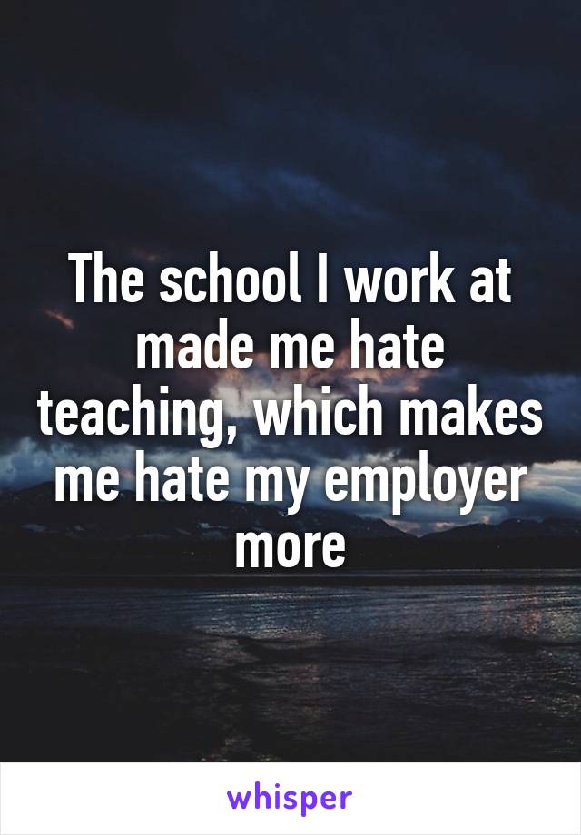 The school I work at made me hate teaching, which makes me hate my employer more