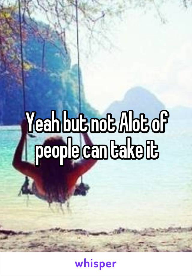 Yeah but not Alot of people can take it