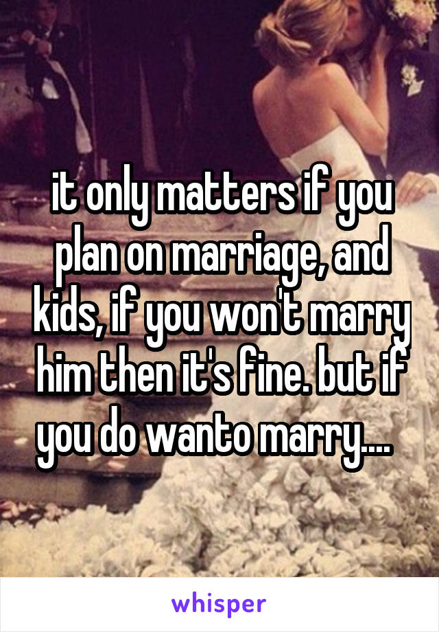 it only matters if you plan on marriage, and kids, if you won't marry him then it's fine. but if you do wanto marry....  