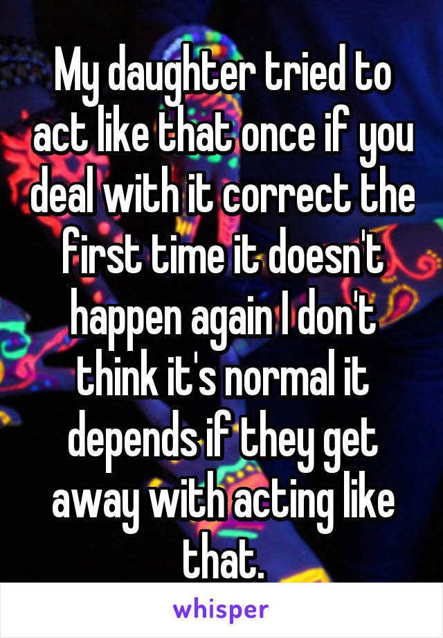 My daughter tried to act like that once if you deal with it correct the first time it doesn't happen again I don't think it's normal it depends if they get away with acting like that.