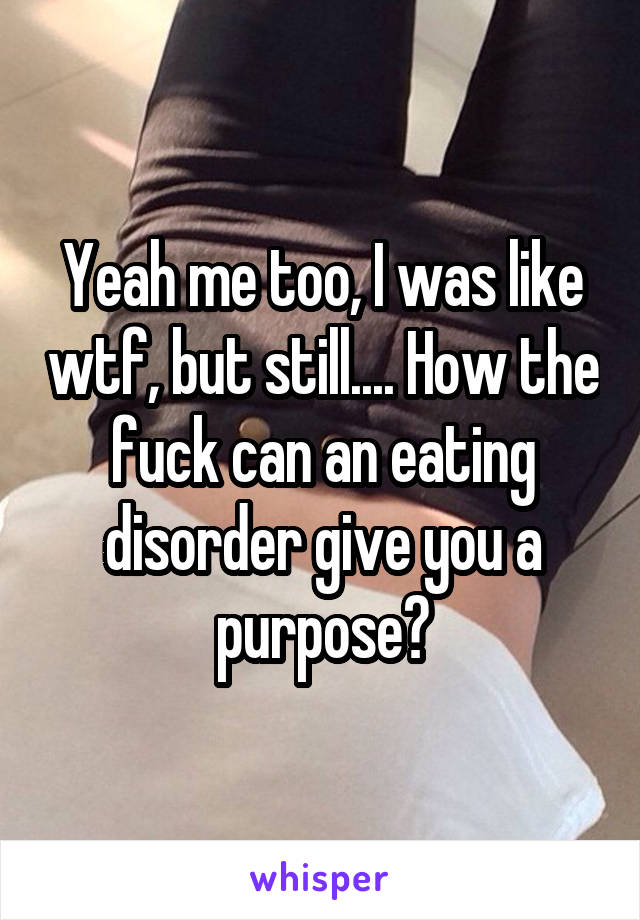 Yeah me too, I was like wtf, but still.... How the fuck can an eating disorder give you a purpose?