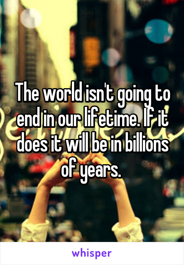The world isn't going to end in our lifetime. If it does it will be in billions of years. 