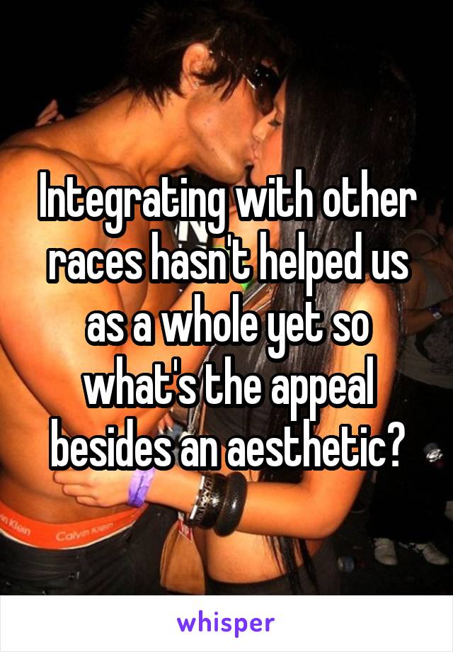 Integrating with other races hasn't helped us as a whole yet so what's the appeal besides an aesthetic?