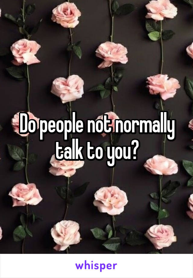 Do people not normally talk to you?