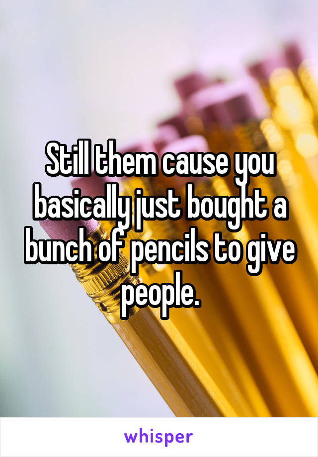Still them cause you basically just bought a bunch of pencils to give people.