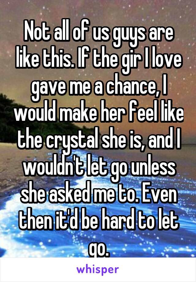Not all of us guys are like this. If the gir I love gave me a chance, I would make her feel like the crystal she is, and I wouldn't let go unless she asked me to. Even then it'd be hard to let go.