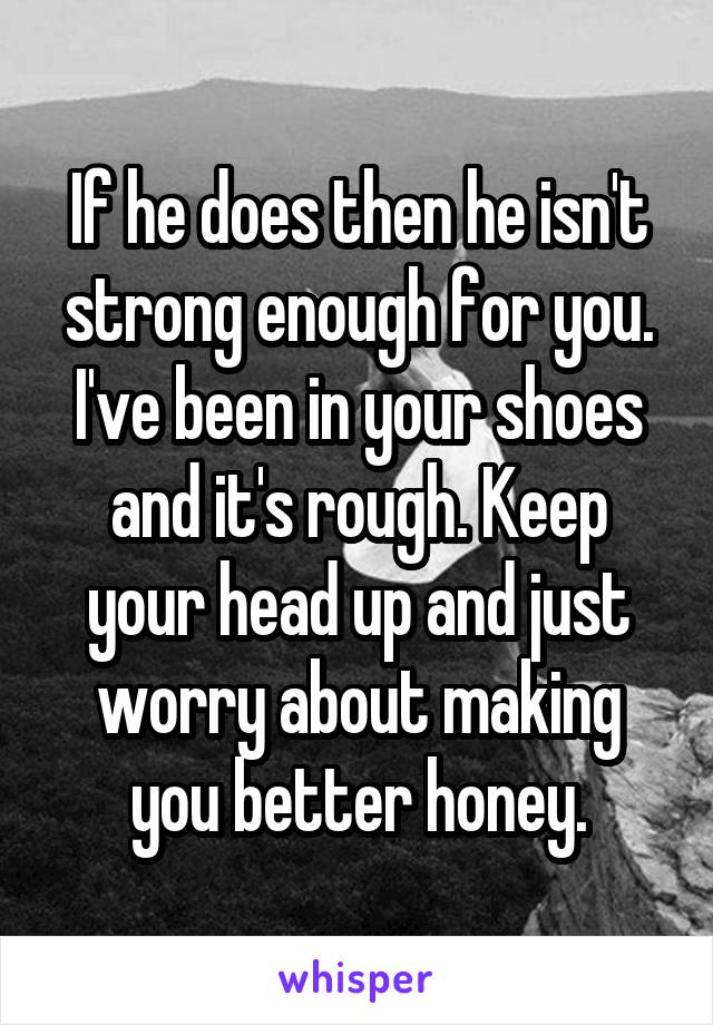 If he does then he isn't strong enough for you. I've been in your shoes and it's rough. Keep your head up and just worry about making you better honey.