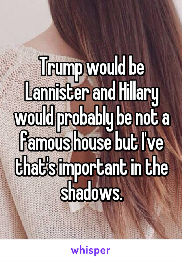 Trump would be Lannister and Hillary would probably be not a famous house but I've that's important in the shadows.