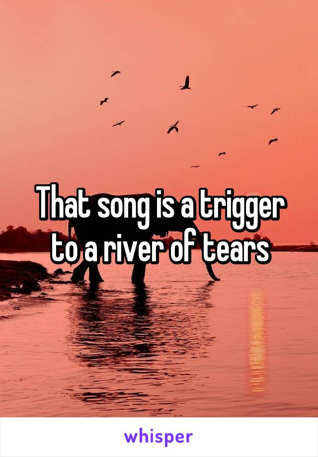 That song is a trigger to a river of tears