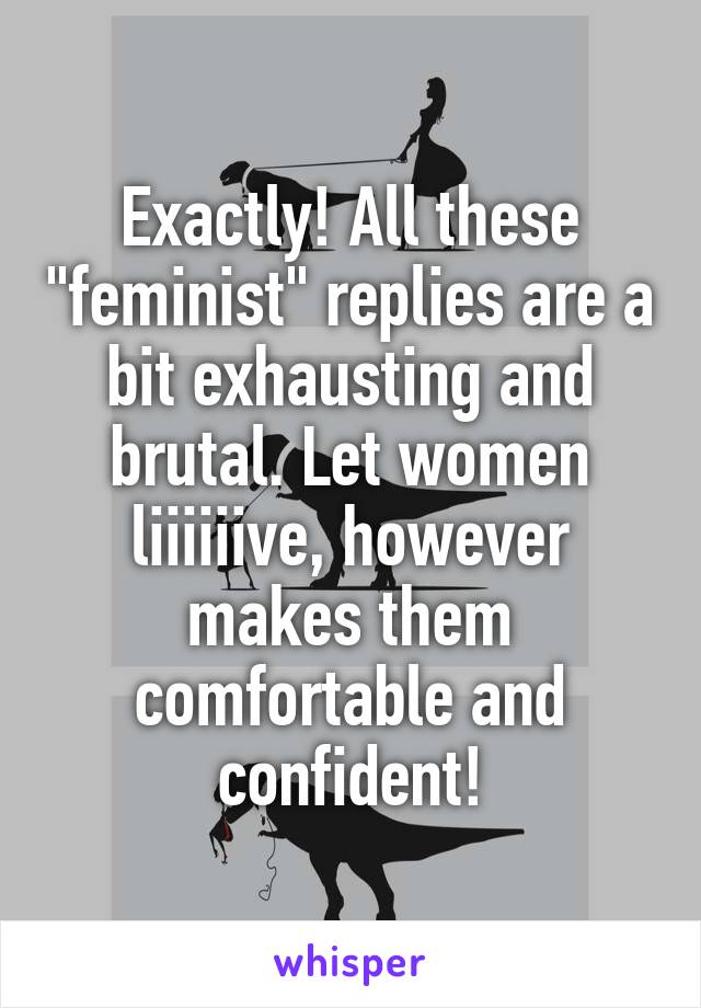 Exactly! All these "feminist" replies are a bit exhausting and brutal. Let women liiiiiive, however makes them comfortable and confident!