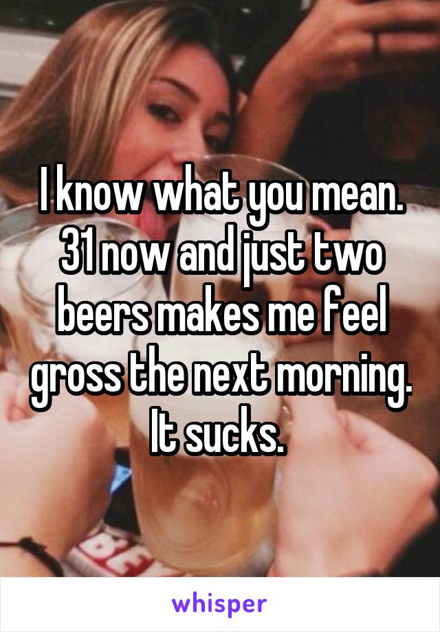 I know what you mean. 31 now and just two beers makes me feel gross the next morning. It sucks. 