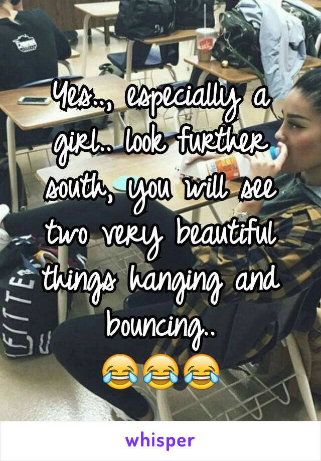 Yes.., especially a girl.. look further south, you will see two very beautiful things hanging and bouncing..
😂😂😂