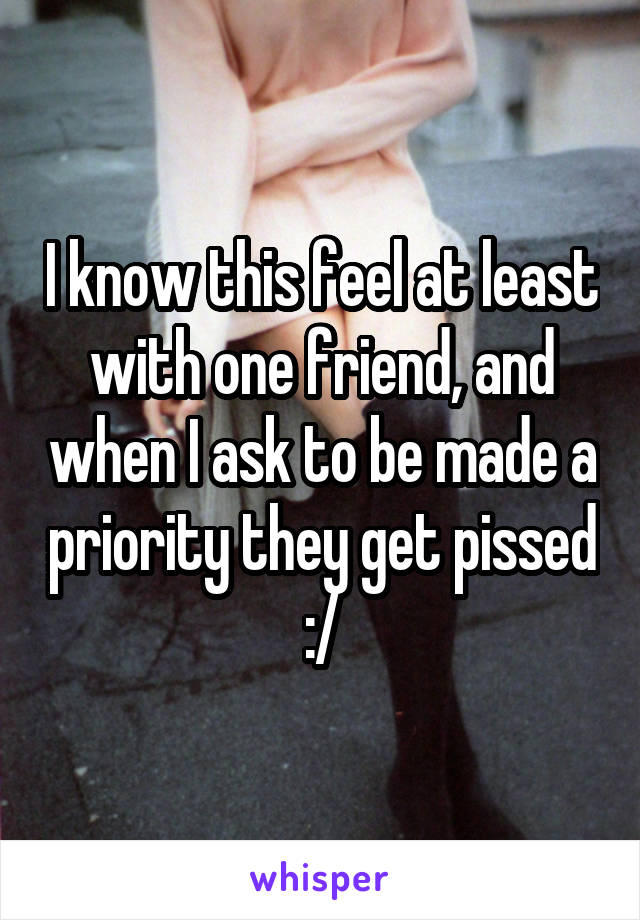 I know this feel at least with one friend, and when I ask to be made a priority they get pissed :/