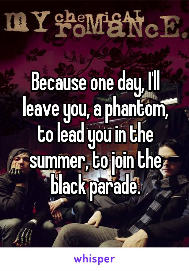 Because one day, I'll leave you, a phantom, to lead you in the summer, to join the black parade.