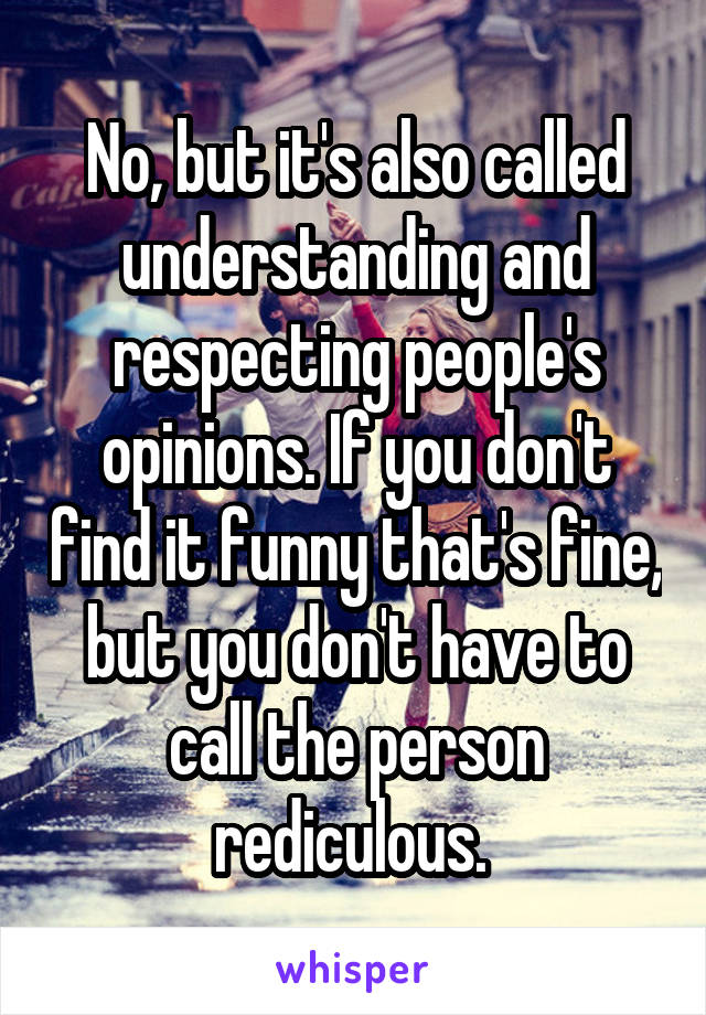 No, but it's also called understanding and respecting people's opinions. If you don't find it funny that's fine, but you don't have to call the person rediculous. 