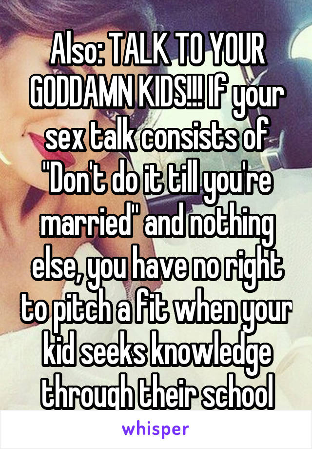 Also: TALK TO YOUR GODDAMN KIDS!!! If your sex talk consists of "Don't do it till you're married" and nothing else, you have no right to pitch a fit when your kid seeks knowledge through their school