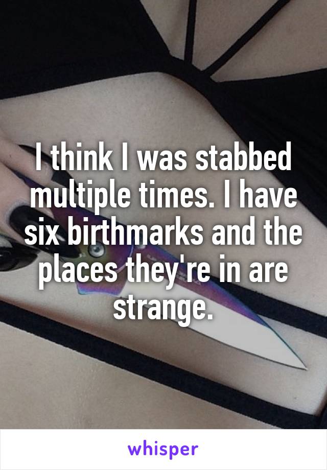 I think I was stabbed multiple times. I have six birthmarks and the places they're in are strange.