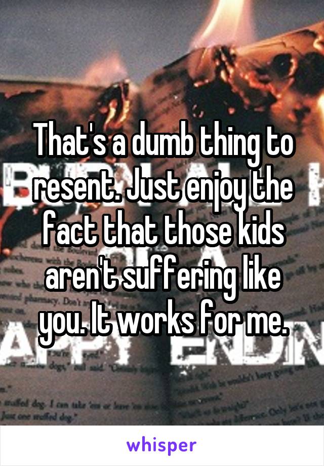 That's a dumb thing to resent. Just enjoy the fact that those kids aren't suffering like you. It works for me.