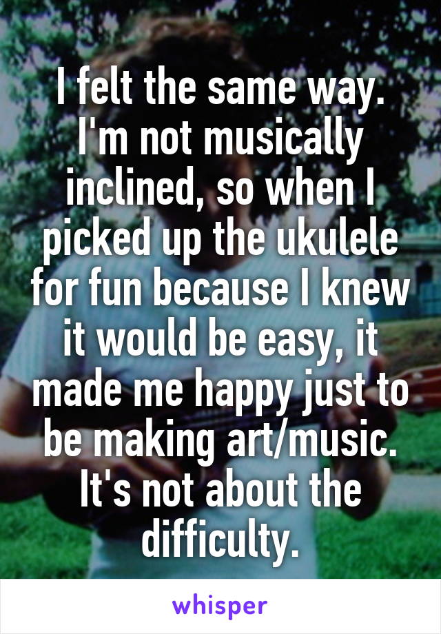 I felt the same way. I'm not musically inclined, so when I picked up the ukulele for fun because I knew it would be easy, it made me happy just to be making art/music. It's not about the difficulty.