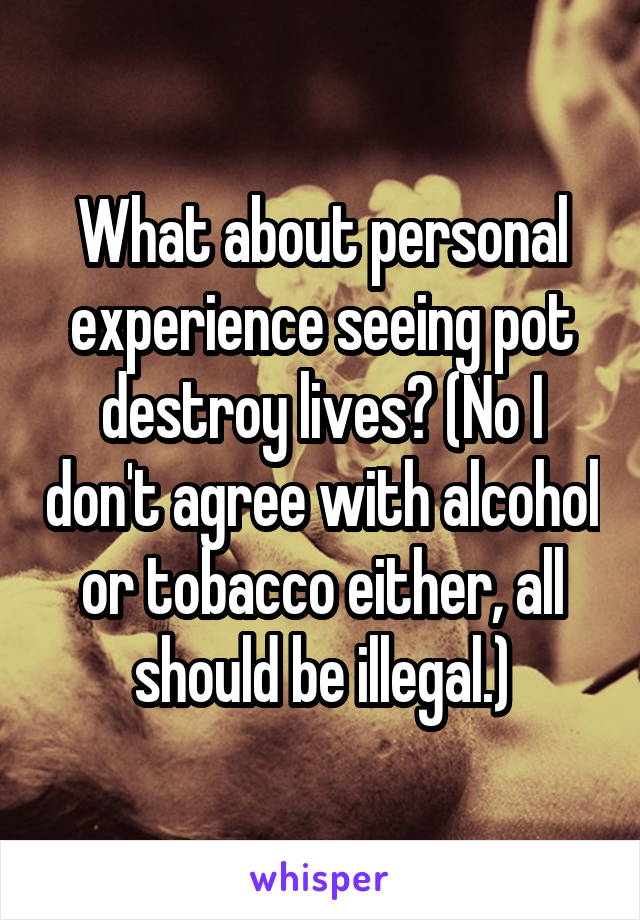 What about personal experience seeing pot destroy lives? (No I don't agree with alcohol or tobacco either, all should be illegal.)