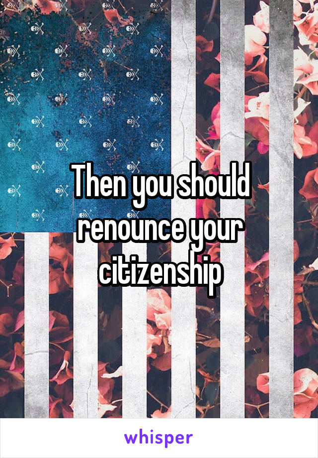 Then you should renounce your citizenship