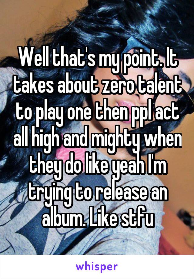 Well that's my point. It takes about zero talent to play one then ppl act all high and mighty when they do like yeah I'm trying to release an album. Like stfu