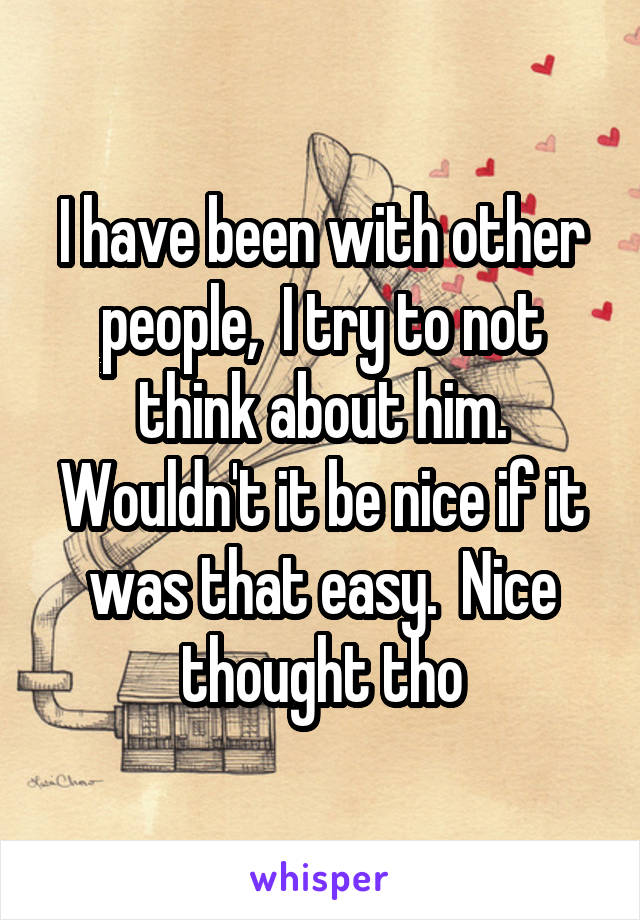 I have been with other people,  I try to not think about him. Wouldn't it be nice if it was that easy.  Nice thought tho