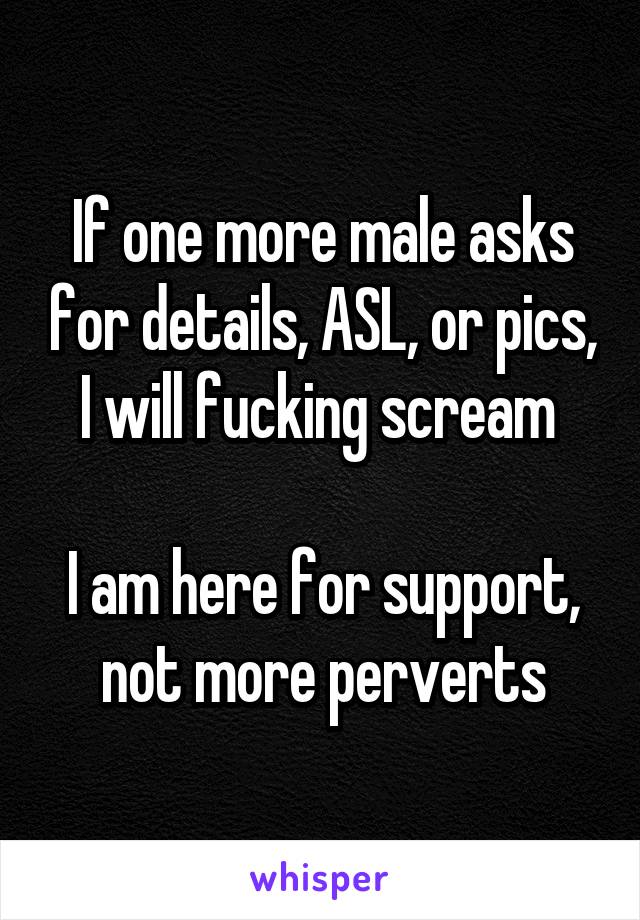 If one more male asks for details, ASL, or pics, I will fucking scream 

I am here for support, not more perverts