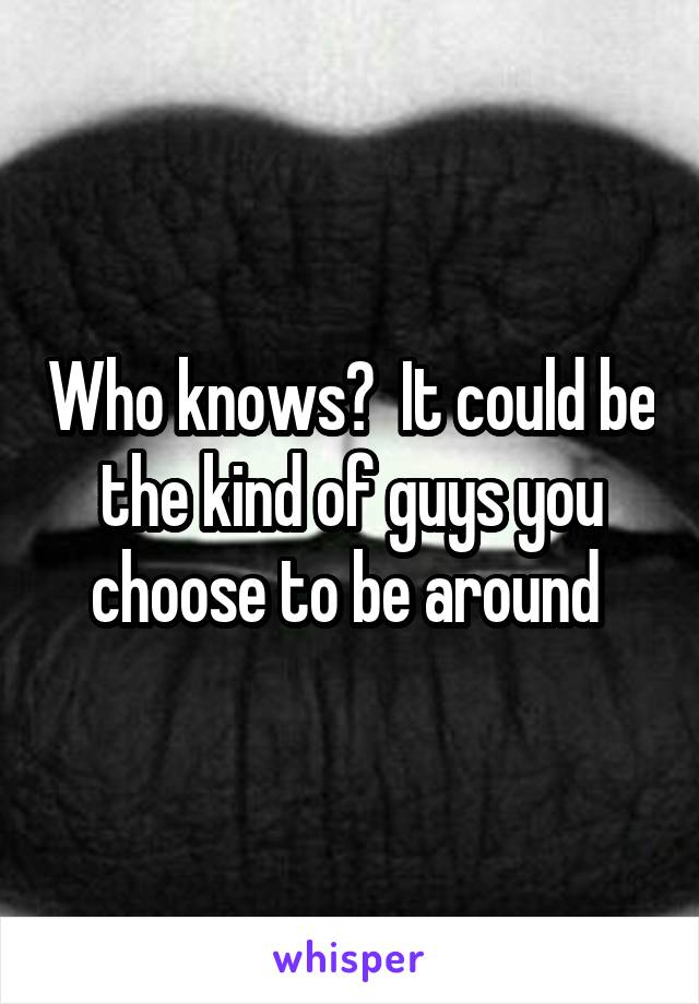Who knows?  It could be the kind of guys you choose to be around 