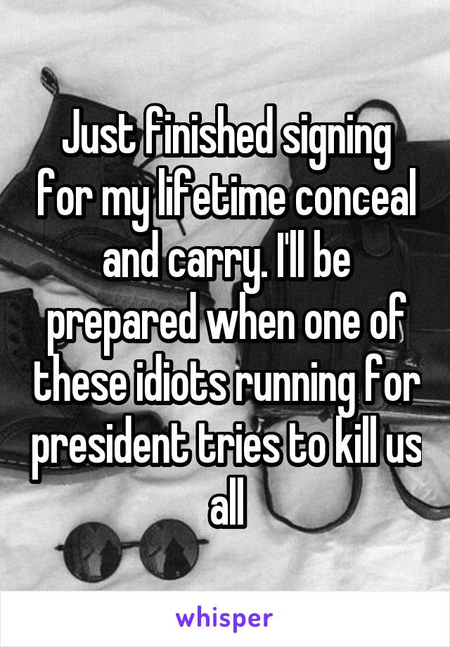 Just finished signing for my lifetime conceal and carry. I'll be prepared when one of these idiots running for president tries to kill us all